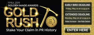 FPRA 2019 Golden Image Awards Gold Rush. Stake Your Claim in PR History banner. Early Bird Deadline: Friday, May 10 at 11:59 PM. Extended Deadline: Monday, May 20 at 11:59 PM. Rates Increase - See Rate Details. Enter Here button