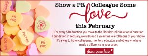 Show a PR Colleague Some Love This February. For every $10 donation you make to FPREF in February, we will send a Valentine to a colleague of your choice. It's a way to honor colleagues, mentors, educators and others who have made a difference in your career banner. Show Some Love button