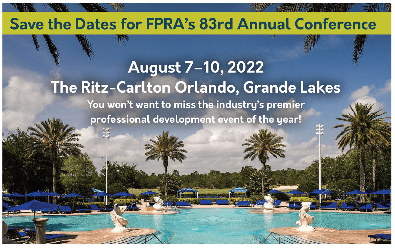 Save the Dates for FPRA's 83rd Annual Conference. August 7 to 10, 2022. The Ritz-Carlton Orlando, Grande Lakes. You won't want to miss the industry's premier professional development event of the year! banner