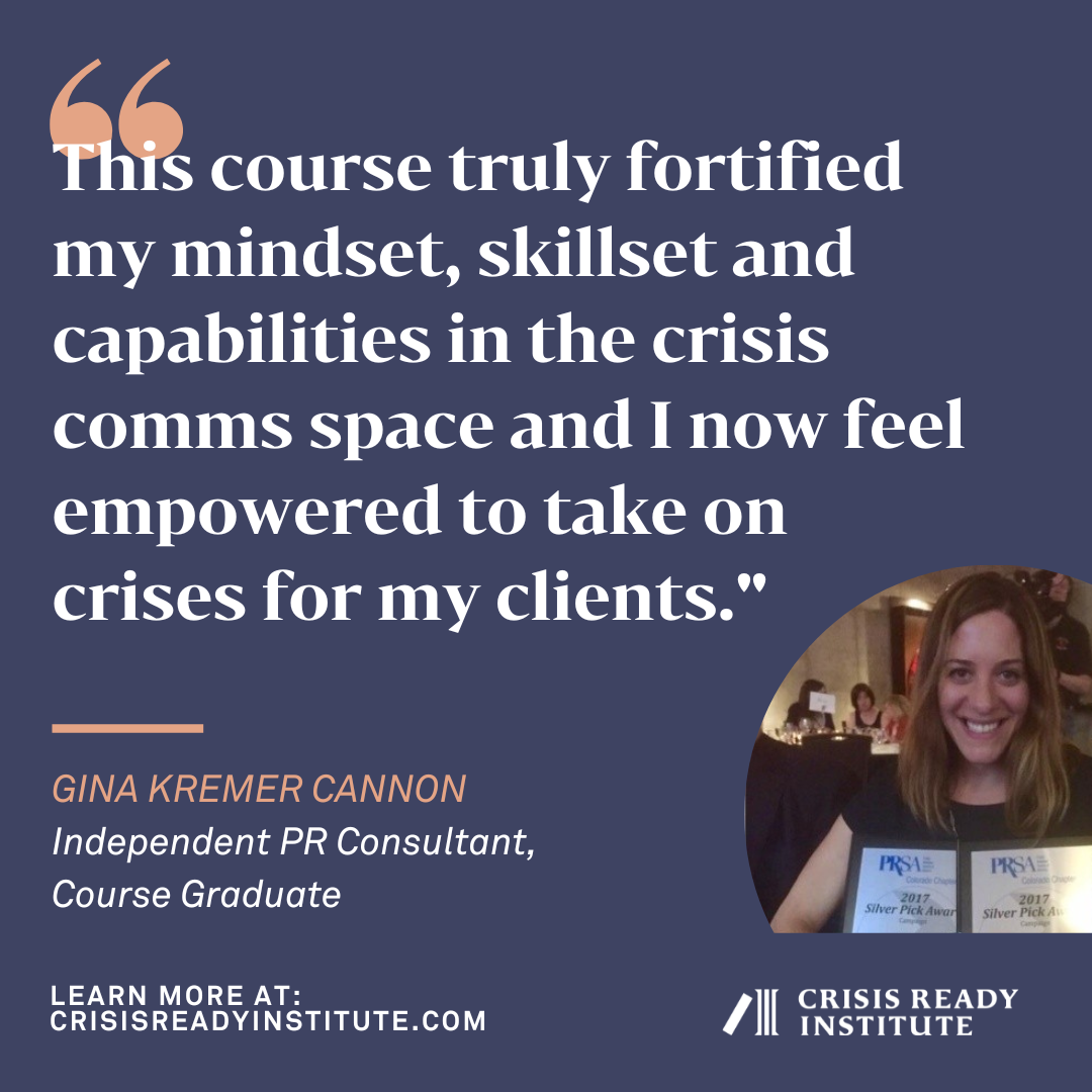 "This course truly fortified my mindset, skillset and capabilities in the crisis comms space and now I feel empowered to take on crises for my clients." - Gina Kremer Cannon